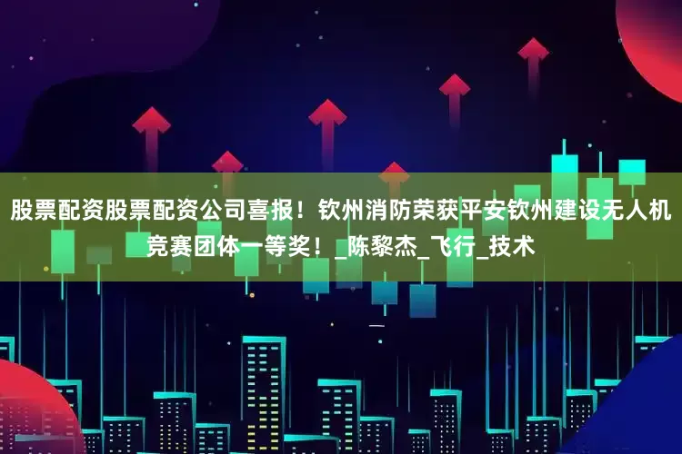 股票配资股票配资公司喜报！钦州消防荣获平安钦州建设无人机竞赛团体一等奖！_陈黎杰_飞行_技术