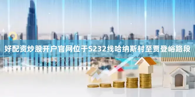 好配资炒股开户官网位于S232线哈纳斯村至贾登峪路段