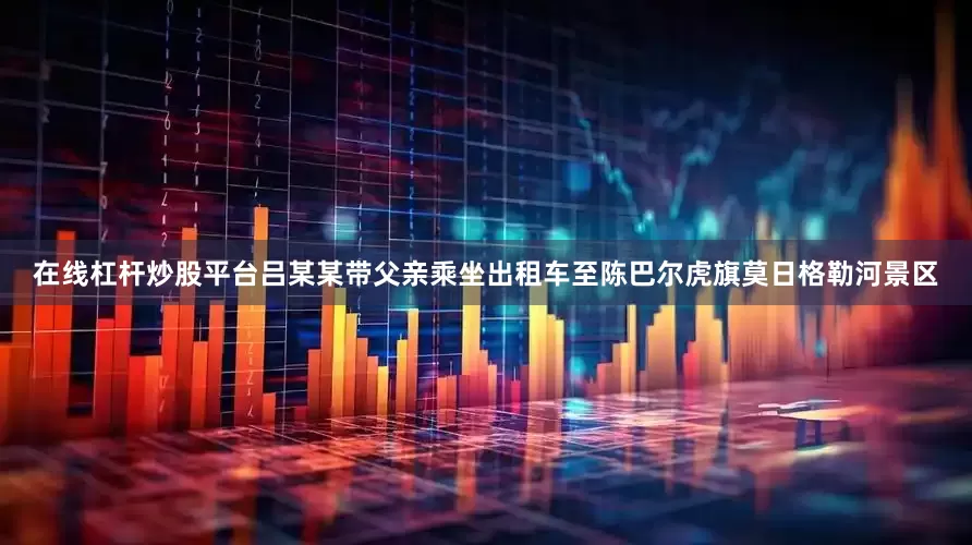 在线杠杆炒股平台吕某某带父亲乘坐出租车至陈巴尔虎旗莫日格勒河景区