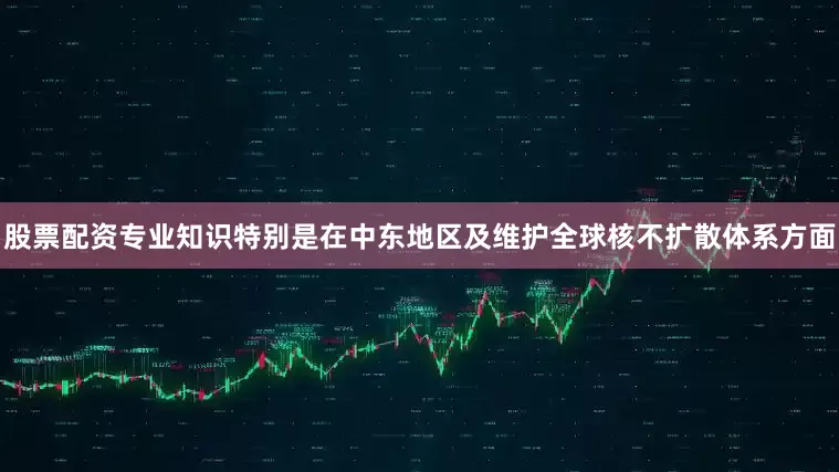 股票配资专业知识特别是在中东地区及维护全球核不扩散体系方面