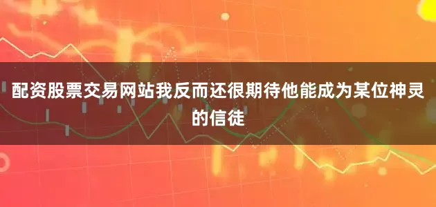 配资股票交易网站我反而还很期待他能成为某位神灵的信徒