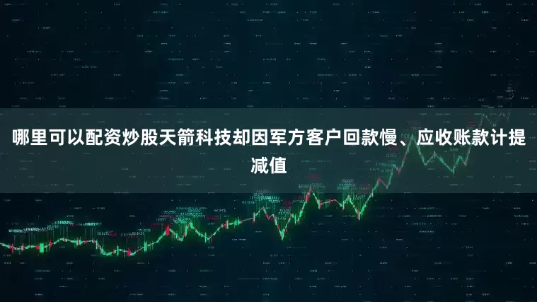 哪里可以配资炒股天箭科技却因军方客户回款慢、应收账款计提减值