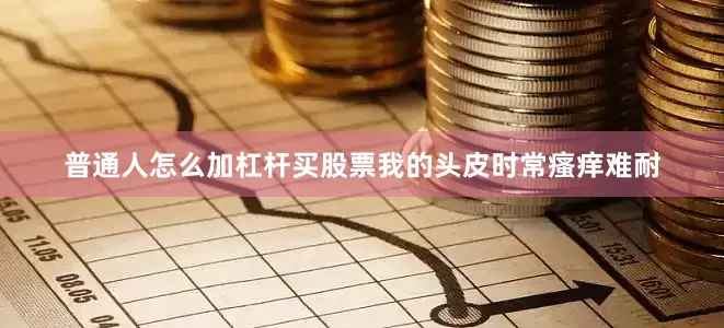 普通人怎么加杠杆买股票我的头皮时常瘙痒难耐