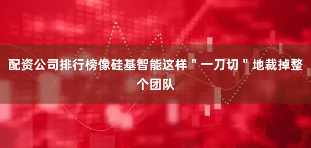 配资公司排行榜像硅基智能这样＂一刀切＂地裁掉整个团队