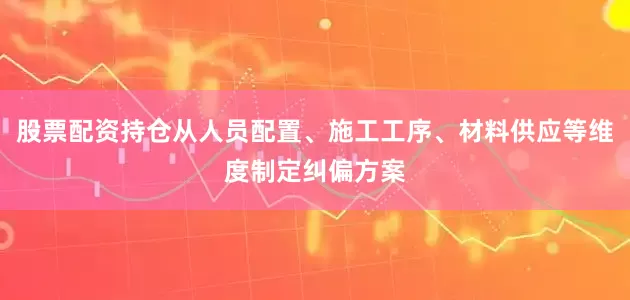 股票配资持仓从人员配置、施工工序、材料供应等维度制定纠偏方案