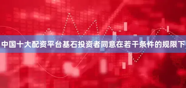 中国十大配资平台基石投资者同意在若干条件的规限下