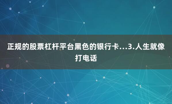 正规的股票杠杆平台黑色的银行卡…3.人生就像打电话
