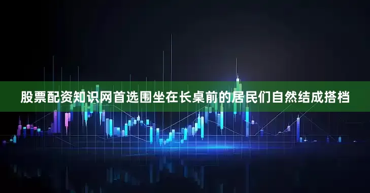股票配资知识网首选围坐在长桌前的居民们自然结成搭档